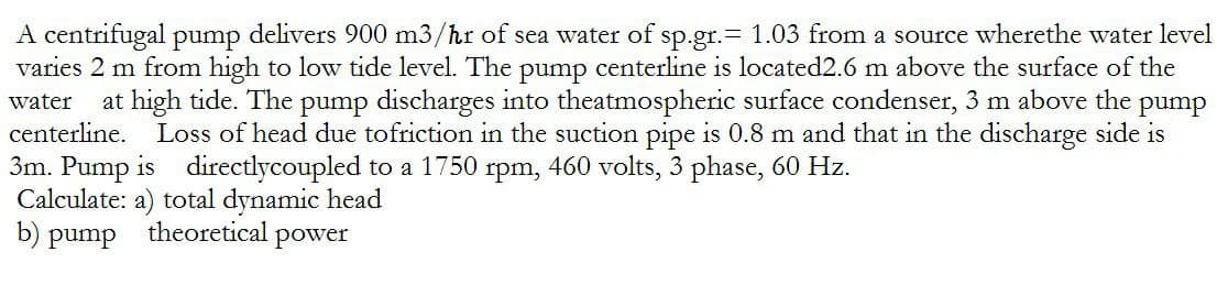 A centrifugal pump delivers 900 m3/hr of sea water of sp.gr.= 1.03 from a source wherethe water level
varies 2 m from high to low tide level. The pump centerline is located2.6 m above the surface of the
water at high tide. The pump discharges into theatmospheric surface condenser, 3 m above the pump
centerline. Loss of head due tofriction in the suction pipe is 0.8 m and that in the discharge side is
3m. Pump is directlycoupled to a 1750 rpm, 460 volts, 3 phase, 60 Hz.
Calculate: a) total dynamic head
b) pump
theoretical power