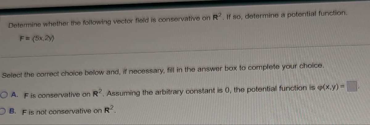 Determine whether the following vector field is conservative on R2. If so, determine a potential function.
F = (5x,2y)
Select the correct choice below and, if necessary, fill in the answer box to complete your choice.
OA. F is conservative on R2. Assuming the arbitrary constant is 0, the potential function is p(x,y) =
B. F is not conservative on R².
