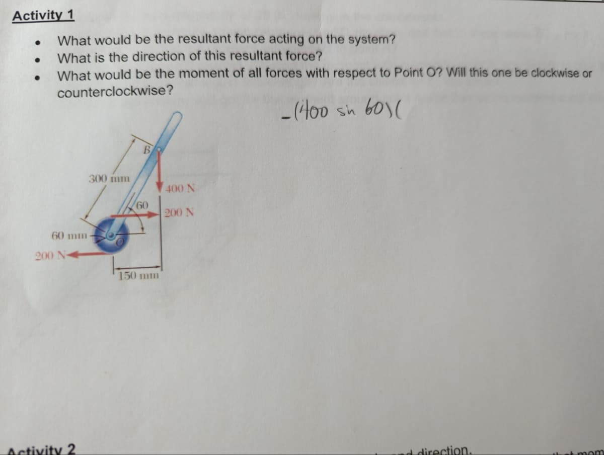 Activity 1
●
●
●
What would be the resultant force acting on the system?
What is the direction of this resultant force?
What would be the moment of all forces with respect to Point O? Will this one be clockwise or
counterclockwise?
-(400 sh 60)(
60 mm-
200 N
300 mm
Activity 2
B
60
150 mm
400 N
200 N
direction.