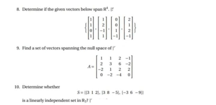 8. Determine if the given vectors below span R'. 5
9. Find a set of vectors spanning the null space of
1 1 2 -1
3
6 -2
2
A =
-2 1 2
0 -2 -4 0
2
10. Determine whether
S= [[3 1 2). [3 8 -5), 1-3 6 -9]
is a linearly independent set in Ry?
