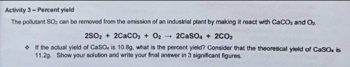 Activity 3-Percent yield
The pollutant SO: can be removed from the emission of an industrial plant by making it react with CaCOs and Oz
2SO2 + 2CacO, + O2
2CaSo, + 2CO2
• If the actual yield of Caso, is 10.89, what is the percent yield? Consider that the theoretical yield of Caso, is
11.2g. Show your solution and write your final answer in 3 significant figures.
