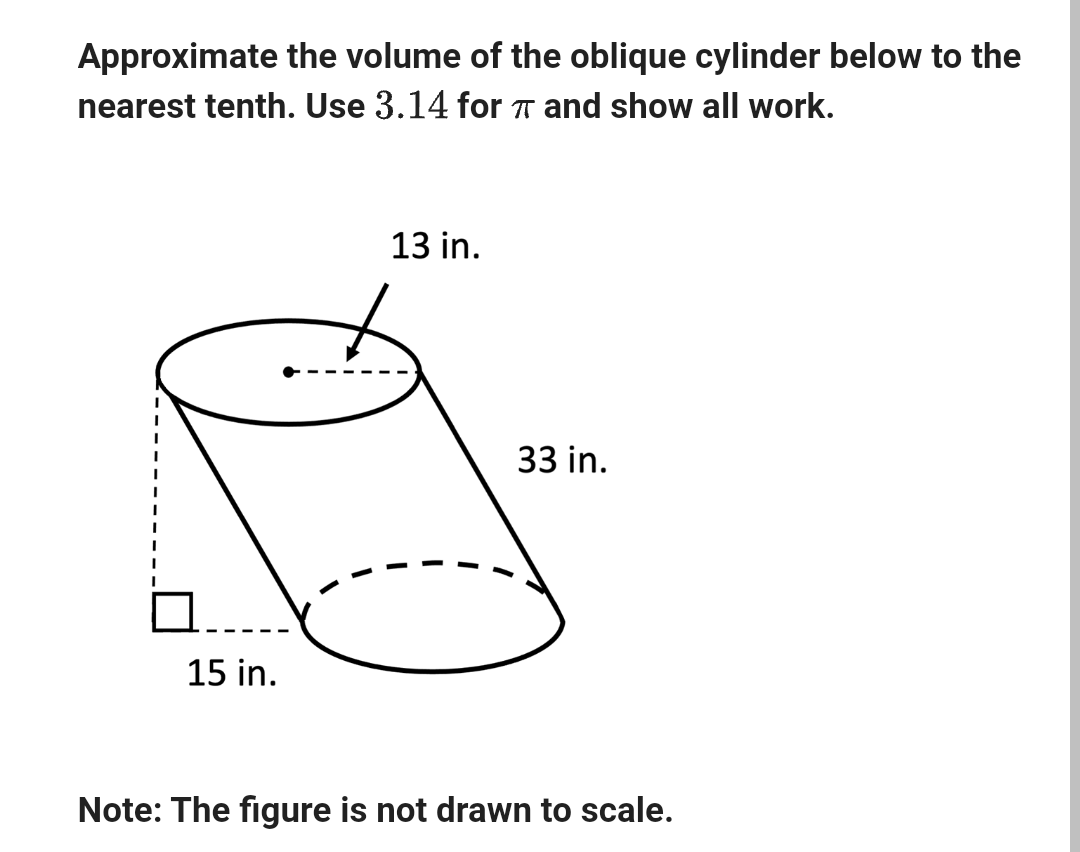 Approximate the volume of the oblique cylinder below to the
nearest tenth. Use 3.14 for π and show all work.
15 in.
13 in.
33 in.
Note: The figure is not drawn to scale.