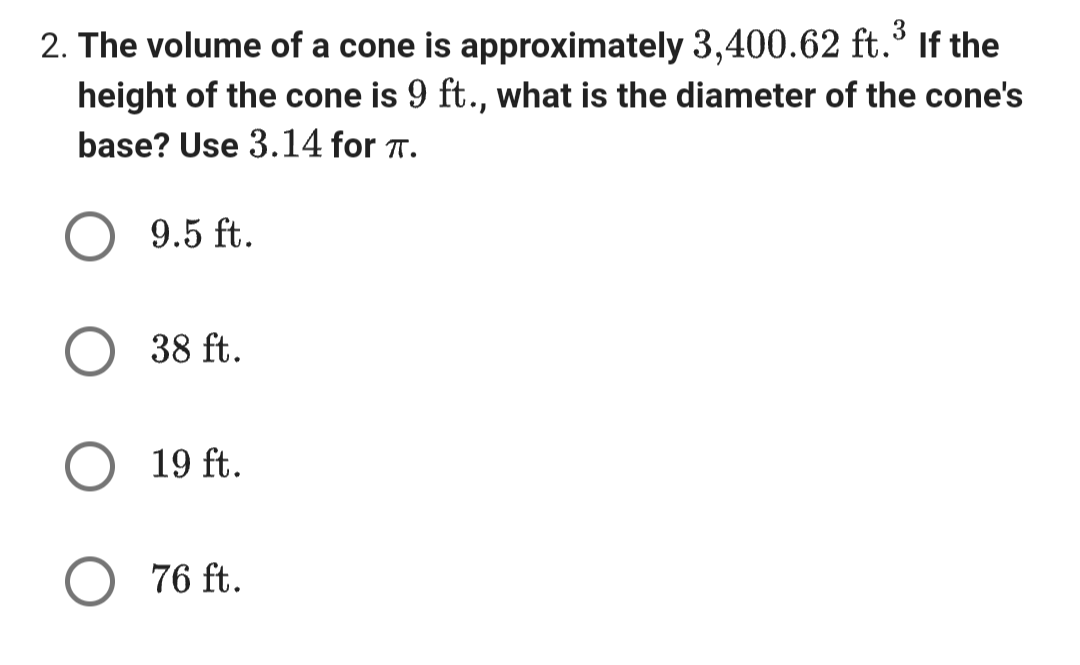 3
2. The volume of a cone is approximately 3,400.62 ft.³ If the
height of the cone is 9 ft., what is the diameter of the cone's
base? Use 3.14 for π.
9.5 ft.
38 ft.
19 ft.
○ 76 ft.