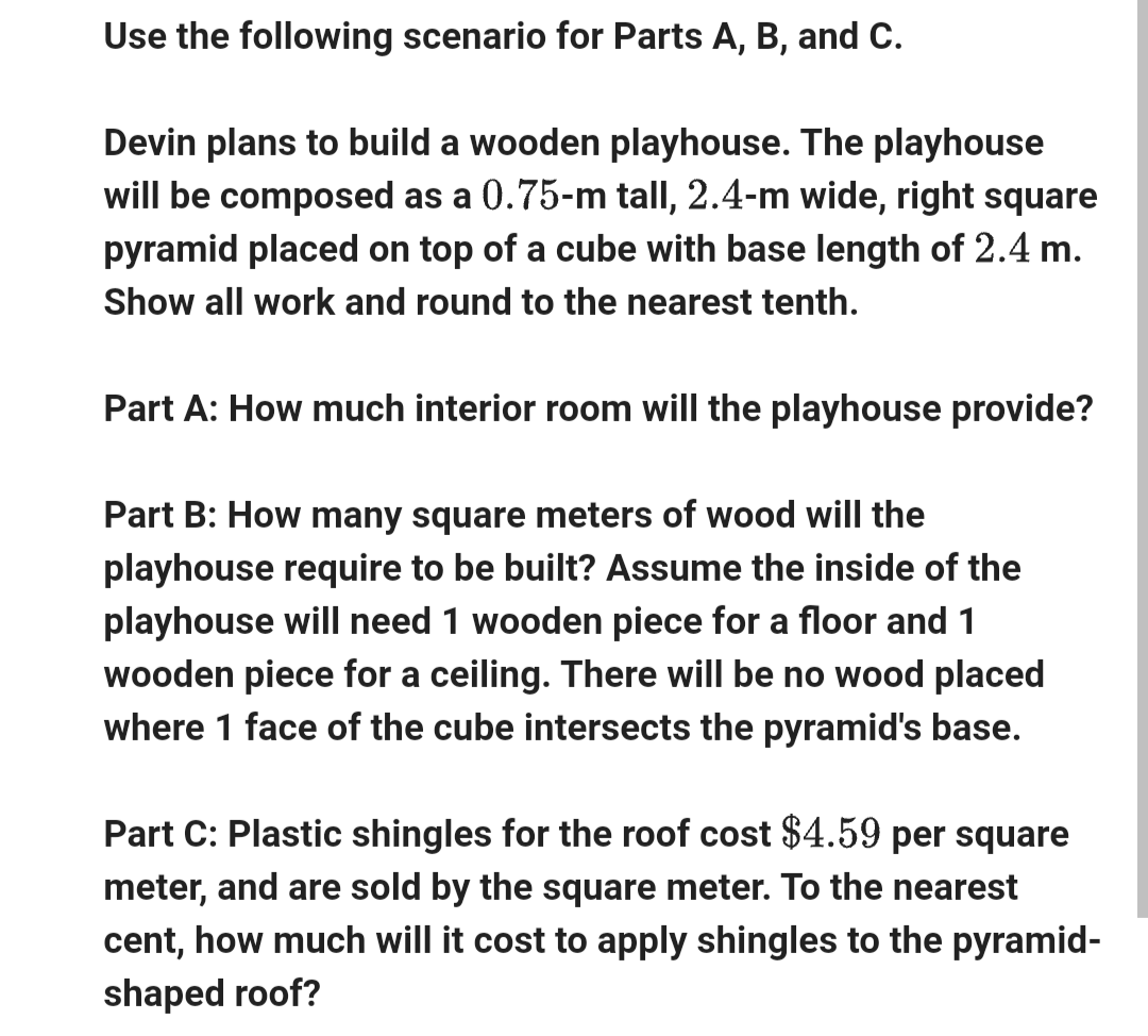 Use the following scenario for Parts A, B, and C.
Devin plans to build a wooden playhouse. The playhouse
will be composed as a 0.75-m tall, 2.4-m wide, right square
pyramid placed on top of a cube with base length of 2.4 m.
Show all work and round to the nearest tenth.
Part A: How much interior room will the playhouse provide?
Part B: How many square meters of wood will the
playhouse require to be built? Assume the inside of the
playhouse will need 1 wooden piece for a floor and 1
wooden piece for a ceiling. There will be no wood placed
where 1 face of the cube intersects the pyramid's base.
Part C: Plastic shingles for the roof cost $4.59 per square
meter, and are sold by the square meter. To the nearest
cent, how much will it cost to apply shingles to the pyramid-
shaped roof?