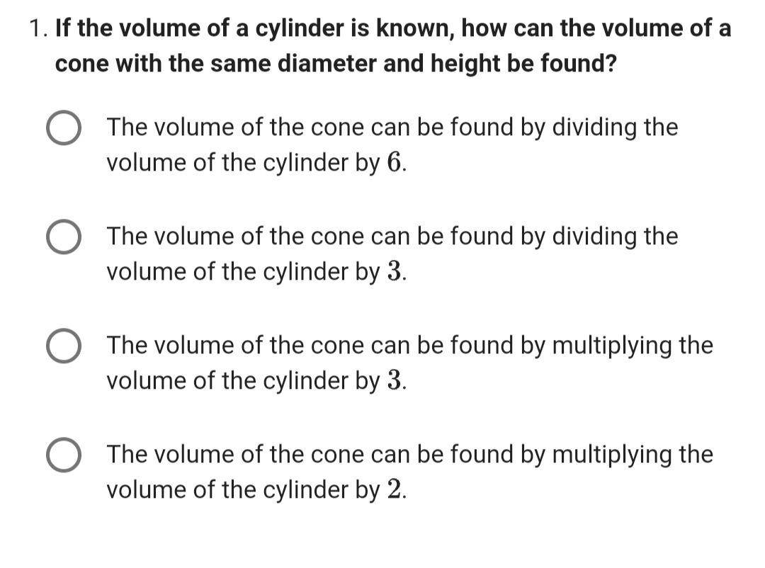 1. If the volume of a cylinder is known, how can the volume of a
cone with the same diameter and height be found?
The volume of the cone can be found by dividing the
volume of the cylinder by 6.
The volume of the cone can be found by dividing the
volume of the cylinder by 3.
The volume of the cone can be found by multiplying the
volume of the cylinder by 3.
The volume of the cone can be found by multiplying the
volume of the cylinder by 2.