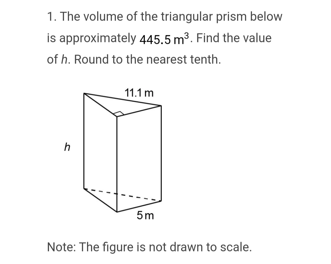 1. The volume of the triangular prism below.
is approximately 445.5 m³. Find the value
of h. Round to the nearest tenth.
11.1 m
h
5m
Note: The figure is not drawn to scale.