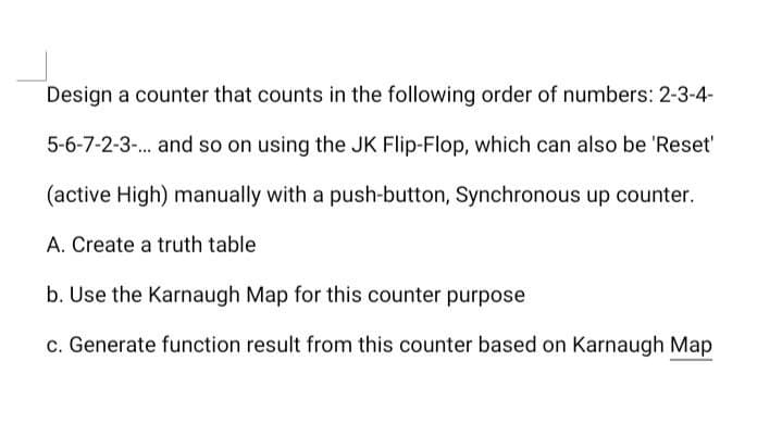Design a counter that counts in the following order of numbers: 2-3-4-
5-6-7-2-3-. and so on using the JK Flip-Flop, which can also be 'Reset'
(active High) manually with a push-button, Synchronous up counter.
A. Create a truth table
b. Use the Karnaugh Map for this counter purpose
c. Generate function result from this counter based on Karnaugh Map
