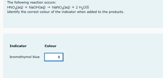 The following reaction occurs:
HNO,(aq) + NaOH(aq) → NaNO,(aq) + 2 H20(1)
Identify the correct colour of the indicator when added to the products.
Indicator
Colour
bromothymol blue
