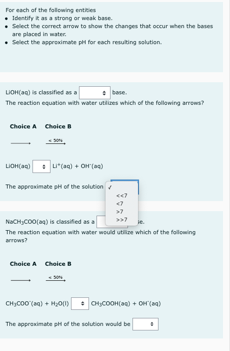 For each of the following entities
Identify it as a strong or weak base.
Select the correct arrow to show the changes that occur when the bases
are placed in water.
Select the approximate pH for each resulting solution.
LIOH(aq) is classified as a
base.
The reaction equation with water utilizes which of the following arrows?
Choice A
Choice B
< 50%
LIOH(aq)
: Li*(aq) + OH'(aq)
The approximate pH of the solutionr
<<7
<7
>7
>>7
NaCH3CO0(aq) is classified as a
se.
The reaction equation with water would utilize which of the following
arrows?
Choice A
Choice B
< 50%
CH3CO0 (aq) + H20(1)
: CH3COOH(aq) + OH (aq)
The approximate pH of the solution would be
