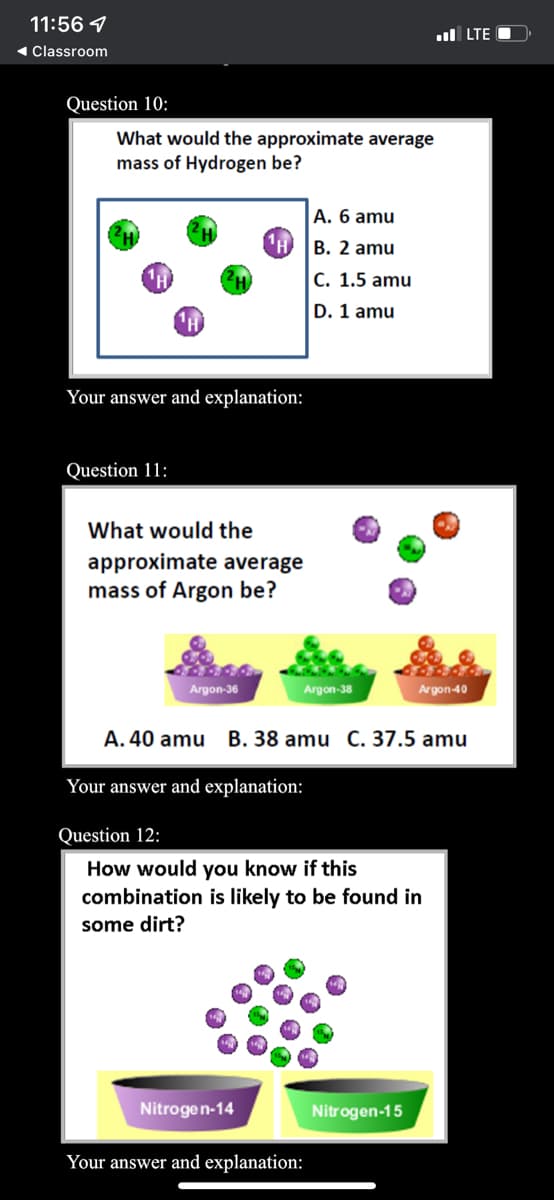 11:56 1
ul LTE
1 Classroom
Question 10:
What would the approximate average
mass of Hydrogen be?
A. 6 amu
B. 2 amu
C. 1.5 amu
D. 1 amu
Your answer and explanation:
Question 11:
What would the
approximate average
mass of Argon be?
Argon-36
Argon-38
Argon-40
A. 40 amu
B. 38 amu C. 37.5 amu
Your answer and explanation:
Question 12:
How would you know if this
combination is likely to be found in
some dirt?
Nitrogen-14
Nitrogen-15
Your answer and explanation:
