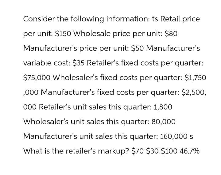 Consider the following information: ts Retail price
per unit: $150 Wholesale price per unit: $80
Manufacturer's price per unit: $50 Manufacturer's
variable cost: $35 Retailer's fixed costs per quarter:
$75,000 Wholesaler's fixed costs per quarter: $1,750
,000 Manufacturer's fixed costs per quarter: $2,500,
000 Retailer's unit sales this quarter: 1,800
Wholesaler's unit sales this quarter: 80,000
Manufacturer's unit sales this quarter: 160,000 s
What is the retailer's markup? $70 $30 $100 46.7%