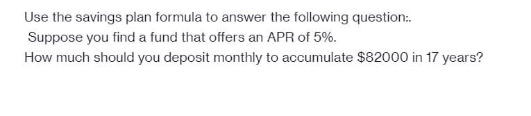 Use the savings plan formula to answer the following question:.
Suppose you find a fund that offers an APR of 5%.
How much should you deposit monthly to accumulate $82000 in 17 years?