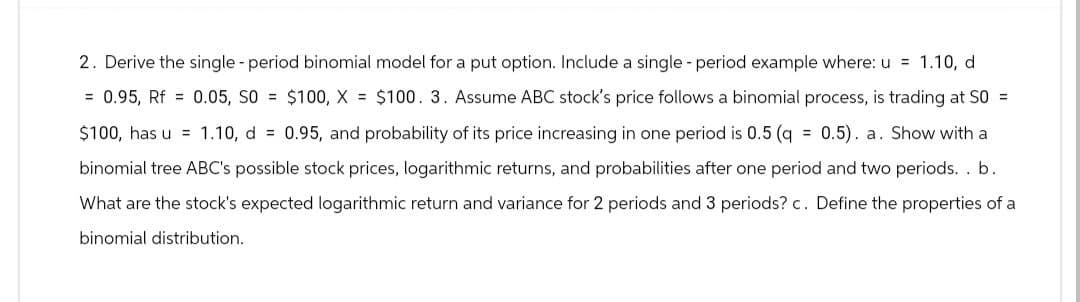 2. Derive the single - period binomial model for a put option. Include a single - period example where: u = 1.10, d
= 0.95, Rf = 0.05, SO = $100, X = $100. 3. Assume ABC stock's price follows a binomial process, is trading at SO =
$100, has u 1.10, d = 0.95, and probability of its price increasing in one period is 0.5 (q = 0.5). a. Show with a
binomial tree ABC's possible stock prices, logarithmic returns, and probabilities after one period and two periods. . b.
What are the stock's expected logarithmic return and variance for 2 periods and 3 periods? c. Define the properties of a
binomial distribution.