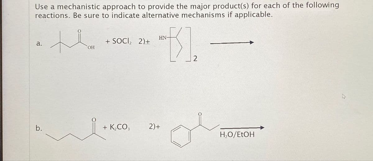 Use a mechanistic approach to provide the major product(s) for each of the following
reactions. Be sure to indicate alternative mechanisms if applicable.
HN-
a.
+ SOCI₂ 2)+
OH
2
b.
+ K₂CO3 2)+
H₂O/EtOH