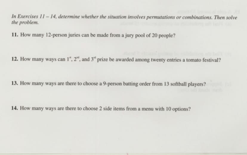 In Exercises 11– 14, determine whether the situation involves permutations or combinations. Then solve
the problem.
11. How many 12-person juries can be made from a jury pool of 20 people?
12. How many ways can 1", 2™, and 3ª prize be awarded among twenty entries a tomato festival?
13. How many ways are there to choose a 9-person batting order from 13 softball players?
14. How many ways are there to choose 2 side items from a menu with 10 options?

