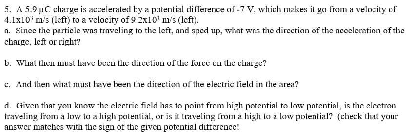 5. A 5.9 µC charge is accelerated by a potential difference of -7 V, which makes it go from a velocity of
4.1x103 m/s (left) to a velocity of 9.2x10³ m/s (left).
a. Since the particle was traveling to the left, and sped up, what was the direction of the acceleration of the
charge, left or right?
b. What then must have been the direction of the force on the charge?
c. And then what must have been the direction of the electric field in the area?
d. Given that you know the electric field has to point from high potential to low potential, is the electron
traveling from a low to a high potential, or is it traveling from a high to a low potential? (check that your
answer matches with the sign of the given potential difference!

