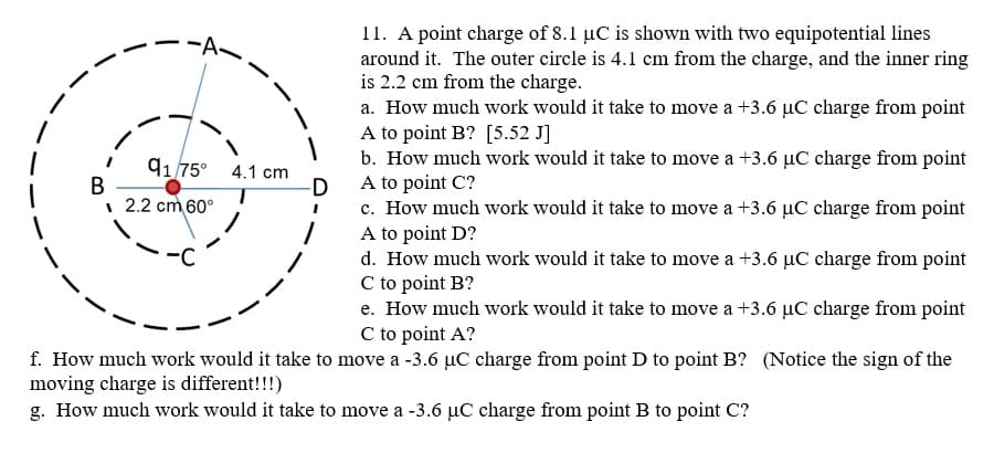 11. A point charge of 8.1 µC is shown with two equipotential lines
around it. The outer circle is 4.1 cm from the charge, and the inner ring
is 2.2 cm from the charge.
a. How much work would it take to move a +3.6 µC charge from point
A to point B? [5.52 J]
b. How much work would it take to move a +3.6 µC charge from point
A to point C?
9175° 4.1 cm
В
| 2.2 cm 60°
-D
c. How much work would it take to move a +3.6 µC charge from point
A to point D?
d. How much work would it take to move a +3.6 µC charge from point
C to point B?
e. How much work would it take to move a +3.6 µC charge from point
C to point A?
-C
f. How much work would it take to move a -3.6 µC charge from point D to point B? (Notice the sign of the
moving charge is different!!!)
g. How much work would it take to move a -3.6 µC charge from point B to point C?
