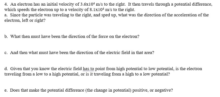 4. An electron has an initial velocity of 3.6x104 m/s to the right. It then travels through a potential difference,
which speeds the electron up to a velocity of 8.1x104 m/s to the right.
a. Since the particle was traveling to the right, and sped up, what was the direction of the acceleration of the
electron, left or right?
b. What then must have been the direction of the force on the electron?
c. And then what must have been the direction of the electric field in that area?
d. Given that you know the electric field has to point from high potential to low potential, is the electron
traveling from a low to a high potential, or is it traveling from a high to a low potential?
e. Does that make the potential difference (the change in potential) positive, or negative?
