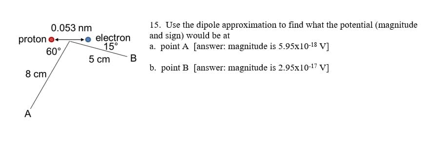 15. Use the dipole approximation to find what the potential (magnitude
and sign) would be at
a. point A [answer: magnitude is 5.95x10-18 V]
B
b. point B [answer: magnitude is 2.95x10-17 V]
0.053 nm
proton o+
60°
electron
15°
5 cm
8 cm,
A
