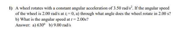 1) A wheel rotates with a constant angular acceleration of 3.50 rad/s². If the angular speed
of the wheel is 2.00 rad/s at 1; = 0, a) through what angle does the wheel rotate in 2.00 s?
b) What is the angular speed at t = 2.00s?
Answer: a) 630° b) 9.00 rad/s
