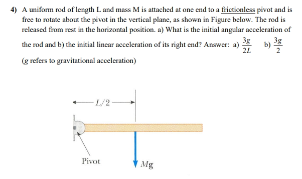 4) A uniform rod of length L and mass M is attached at one end to a frictionless pivot and is
free to rotate about the pivot in the vertical plane, as shown in Figure below. The rod is
released from rest in the horizontal position. a) What is the initial angular acceleration of
3g
3g
the rod and b) the initial linear acceleration of its right end? Answer: a)
2L
b)
(g refers to gravitational acceleration)
L/2
Pivot
Mg
