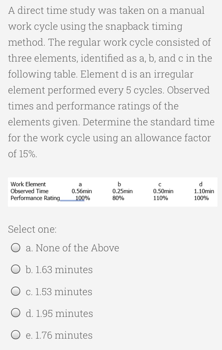 A direct time study was taken on a manual
work cycle using the snapback timing
method. The regular work cycle consisted of
three elements, identified as a, b, and c in the
following table. Element d is an irregular
element performed every 5 cycles. Observed
times and performance ratings of the
elements given. Determine the standard time
for the work cycle using an allowance factor
of 15%.
Work Element
a
с
b
0.25min
Observed Time
0.50min
0.56min
100%
d
1.10min
100%
Performance Rating
80%
110%
Select one:
a. None of the Above
O b. 1.63 minutes
c. 1.53 minutes
O d. 1.95 minutes
e. 1.76 minutes