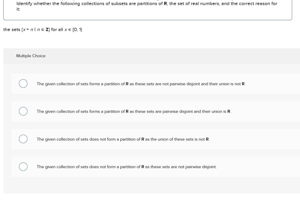 Identify whether the following collections of subsets are partitions of R, the set of real numbers, and the correct reason for
it:
the sets (x+n❘ne Z} for all x = [0, 1)
Multiple Choice
о
The given collection of sets forms a partition of R as these sets are not pairwise disjoint and their union is not R.
О
The given collection of sets forms a partition of R as these sets are pairwise disjoint and their union is R.
О
The given collection of sets does not form a partition of R as the union of these sets is not R.
О
The given collection of sets does not form a partition of R as these sets are not pairwise disjoint.