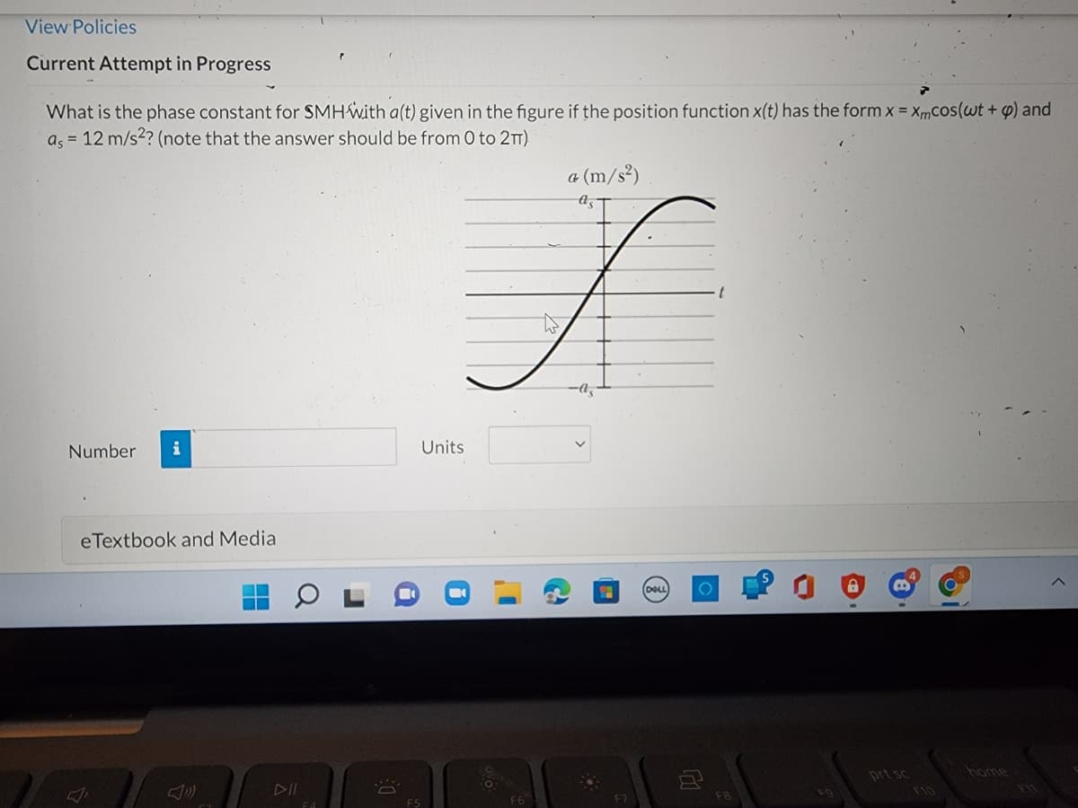 View Policies
Current Attempt in Progress
What is the phase constant for SMH with a(t) given in the figure if the position function x(t) has the form x = Xmcos(wt + p) and
as = 12 m/s²? (note that the answer should be from 0 to 2TT)
a (m/s²)
f
Number i
Units
eTextbook and Media
DELL
O
ā
DE
FS
F8
prt sc
<