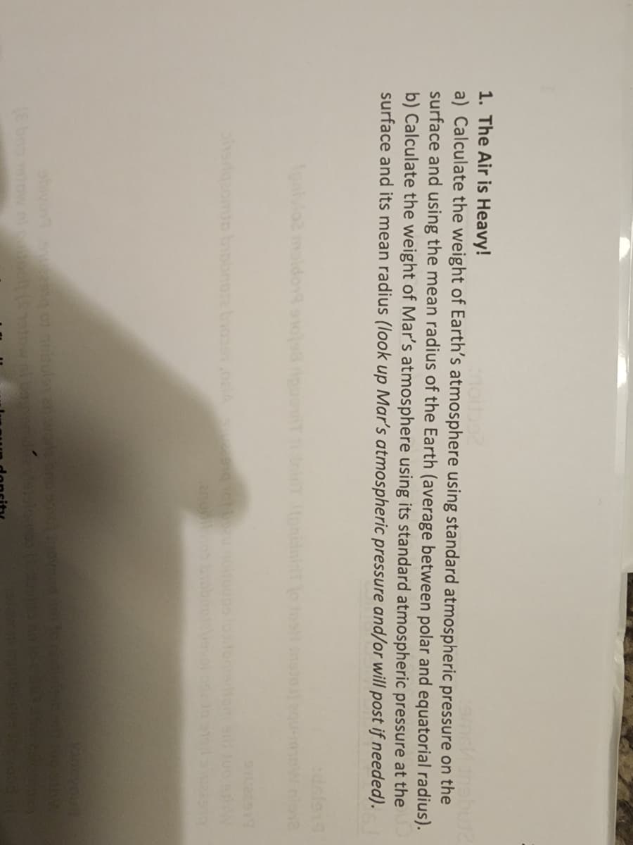 1. The Air is Heavy!
a) Calculate the weight of Earth's atmosphere using standard atmospheric pressure on the
surface and using the mean radius of the Earth (average between polar and equatorial radius).
b) Calculate the weight of Mar's atmosphere using its standard atmospheric pressure at the
surface and its mean radius (look up Mar's atmospheric pressure and/or will post if needed).
Agaivloz maldo 108 ripuoT iT tonininT lo ma natoau-m
