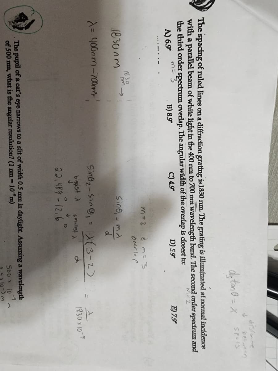 m = 3
The spacing of ruled lines on a diffraction grating is 1830 rum. The grating is illuminated at normal incidence
with a parallel beam of white light in the 400 nm to 700 nm wavelength band. The second order spectrum and
the third order spectrum overlap. The angular width of the overlap is closest to:
m = 2
A) 6.9°
B) 8.9°
C) 4.9*
D) 5.9
1830mm
1830
λ = 400am-700mm..!
m=2
& m = 3
overlap
Sing, = ma
d
smallest
↓
›
↓
d₂ton = X Spois
Sino₂-sin, = (3-2)
biggest
d
22.489-12.6
The pupil of a cat's eye narrows to a slit of width 0.5 mm in daylight. Assuming a wavelength
10 m)
of 500 nm, what is the angular resolution? (1 nm =
500 x 10
distance
between
-9
1-3m
E) 7.9
1
1830×10-9
