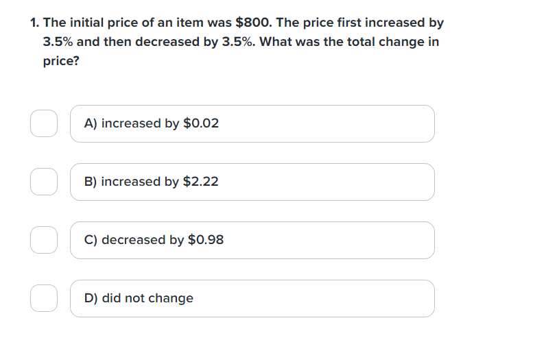 1. The initial price of an item was $800. The price first increased by
3.5% and then decreased by 3.5%. What was the total change in
price?
A) increased by $0.02
B) increased by $2.22
C) decreased by $0.98
D) did not change