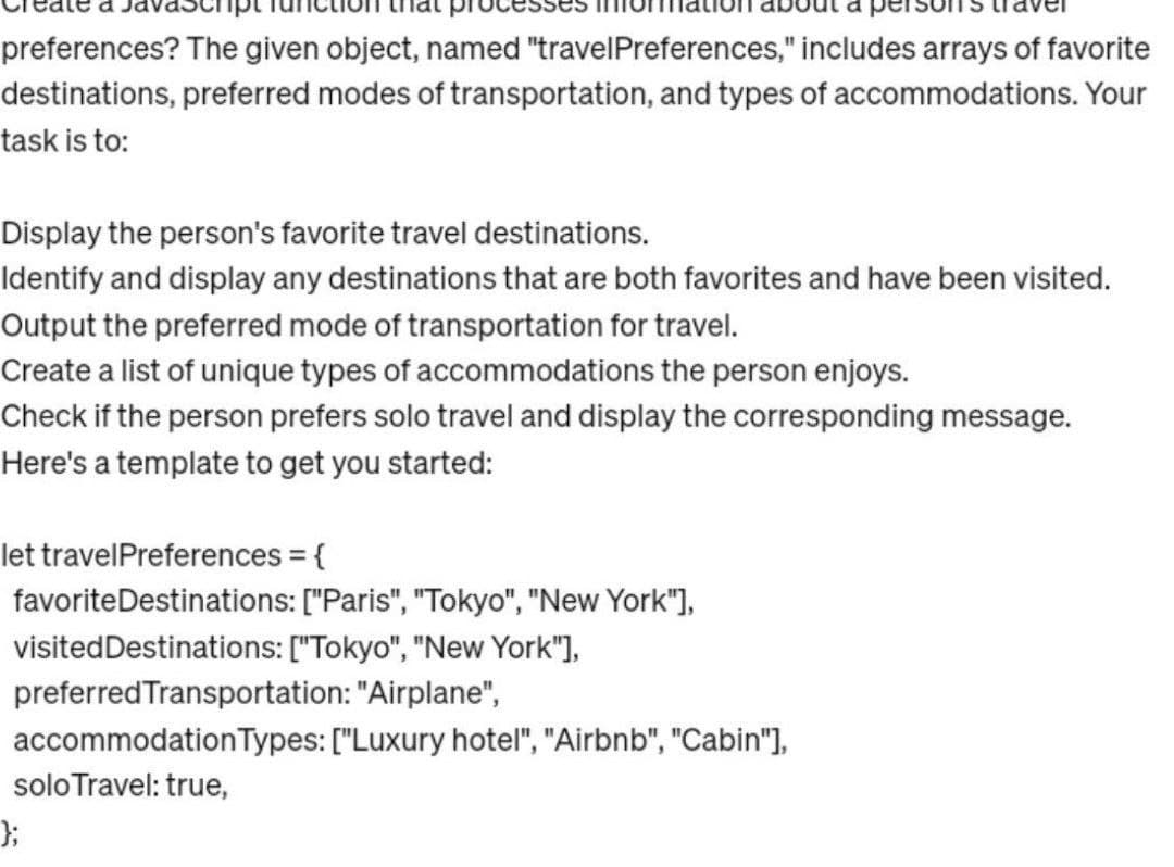 preferences? The given object, named "travelPreferences," includes arrays of favorite
destinations, preferred modes of transportation, and types of accommodations. Your
task is to:
Display the person's favorite travel destinations.
Identify and display any destinations that are both favorites and have been visited.
Output the preferred mode of transportation for travel.
Create a list of unique types of accommodations the person enjoys.
Check if the person prefers solo travel and display the corresponding message.
Here's a template to get you started:
let travel Preferences = {
favorite Destinations: ["Paris", "Tokyo", "New York"],
visited Destinations: ["Tokyo", "New York"],
preferred Transportation: "Airplane",
accommodation Types: ["Luxury hotel", "Airbnb", "Cabin"],
solo Travel: true,
};