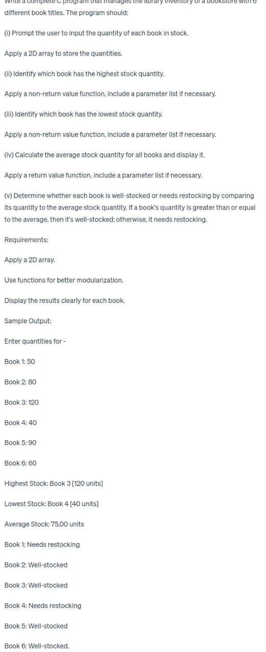 complete program that manages the library inventory of a bookstore with o
different book titles. The program should:
(i) Prompt the user to input the quantity of each book in stock.
Apply a 2D array to store the quantities.
(ii) Identify which book has the highest stock quantity.
Apply a non-return value function, include a parameter list if necessary.
(iii) Identify which book has the lowest stock quantity.
Apply a non-return value function, include a parameter list if necessary.
(iv) Calculate the average stock quantity for all books and display it.
Apply a return value function, include a parameter list if necessary.
(v) Determine whether each book is well-stocked or needs restocking by comparing
its quantity to the average stock quantity. If a book's quantity is greater than or equal
to the average, then it's well-stocked; otherwise, it needs restocking.
Requirements:
Apply a 2D array.
Use functions for better modularization.
Display the results clearly for each book.
Sample Output:
Enter quantities for -
Book 1:50
Book 2: 80
Book 3: 120
Book 4: 40
Book 5: 90
Book 6: 60
Highest Stock: Book 3 [120 units]
Lowest Stock: Book 4 [40 units]
Average Stock: 75.00 units
Book 1: Needs restocking
Book 2: Well-stocked
Book 3: Well-stocked
Book 4: Needs restocking
Book 5: Well-stocked
Book 6: Well-stocked.