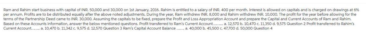 Ram and Rahim start business with capital of INR. 50,000 and 30,000 on 1st January, 2016. Rahim is entitled to a salary of INR. 400 per month. Interest is allowed on capitals and is charged on drawings at 6%
per annum. Profits are to be distributed equally after the above noted adjustments. During the year, Ram withdrew INR. 8,000 and Rahim withdrew INR. 10,000. The profit for the year before allowing for the
terms of the Partnership Deed came to INR. 30,000. Assuming the capitals to be fixed, prepare the Profit and Loss Appropriation Account and prepare the Capital and Current Accounts of Ram and Rahim.
Based on these Accounts information, answer the below mentioned questions. Profit transferred to Ram's Current Account........... a. 12,570 b. 10,470 c. 11,350 d. 9,575 Question 2 Profit transferred to Rahim's
Current Account........ a. 10,470 b. 11,342 c. 9,575 d. 12,570 Question 3 Ram's Capital Account Balance ....... a. 40,000 b. 45,500 c. 47,700 d. 50,000 Question 4