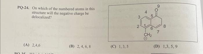 PQ-24. On which of the numbered atoms in this
structure will the negative charge be
delocalized?
(A) 2,4,6
PO 25 WE
(B) 2, 4, 6, 8
(C) 1,3,5
3
2
4
6
CH₂
7
8
(D) 1,3,5,9