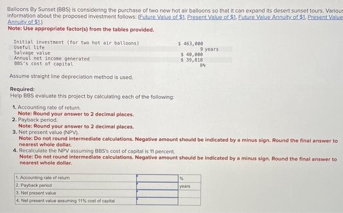 Balloons By Sunset (BBS) is considering the purchase of two new hot air balloons so that it can expand its desert sunset tours. Various
information about the proposed investment follows: (Euture Value of $1. Present Value of $1. Future Value Annuity of $1. Present Value
Annuity of $1.)
Note: Use appropriate factor(s) from the tables provided.
Initial investment (for two hot air balloons)
Useful life
Salvage value
Annual net income generated
BBS's cost of capital
Assume straight line depreciation method is used.
Required:
Help BBS evaluate this project by calculating each of the following:
1. Accounting rate of return.
Note: Round your answer to 2 decimal places.
$ 463,000
$ 40,000
$ 39,818
1. Accounting rate of return
2. Payback period
3. Net present value
4. Net present value assuming 11% cost of capital
9 years
2. Payback period.
Note: Round your answer to 2 decimal places.
3. Net present value (NPV).
Note: Do not round intermediate calculations. Negative amount should be indicated by a minus sign. Round the final answer to
nearest whole dollar.
4. Recalculate the NPV assuming BBS's cost of capital is 11 percent.
Note: Do not round intermediate calculations. Negative amount should be indicated by a minus sign. Round the final answer to
nearest whole dollar.
%
years
8%