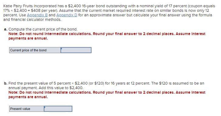 Katle Pairy Fruits Incorporated has a $2,400 16-year bond outstanding with a nominal yield of 17 percent (coupon equals
17% × $2,400 = $408 per year). Assume that the current market required interest rate on similar bonds is now only 12
percent. Use Appendix B and Appendix D for an approximate answer but calculate your final answer using the formula
and financial calculator methods.
a. Compute the current price of the bond.
Note: Do not round Intermediate calculations. Round your final answer to 2 decimal places. Assume Interest
payments are annual.
Current price of the bond
b. Find the present value of 5 percent × $2,400 (or $120) for 16 years at 12 percent. The $120 is assumed to be an
annual payment. Add this value to $2,400.
Note: Do not round Intermediate calculations. Round your final answer to 2 decimal places. Assume Interest
payments are annual.
Present value