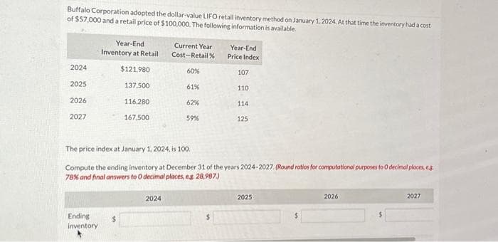 Buffalo Corporation adopted the dollar-value LIFO retail inventory method on January 1, 2024. At that time the inventory had a cost
of $57,000 and a retail price of $100,000. The following information is available.
2024
2025
2026
2027
Year-End
Inventory at Retail
$121.980
Ending
inventory
137,500
116,280
167,500
Current Year
Cost-Retail%
2024
60%
61%
62%
59%
Year-End
Price Index
$
107
The price index at January 1, 2024, is 100.
Compute the ending inventory at December 31 of the years 2024-2027. (Round ratios for computational purposes to 0 decimal places, e.g.
78% and final answers to O decimal places, e.g. 28,987.)
110
114
125
2025
2026
2027