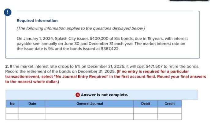 Required information
[The following information applies to the questions displayed below.]
No
On January 1, 2024, Splash City issues $400,000 of 8% bonds, due in 15 years, with interest
payable semiannually on June 30 and December 31 each year. The market interest rate on
the issue date is 9% and the bonds issued at $367,422.
2. If the market interest rate drops to 6% on December 31, 2025, it will cost $471,507 to retire the bonds.
Record the retirement of the bonds on December 31, 2025. (If no entry is required for a particular
transaction/event, select "No Journal Entry Required" in the first account field. Round your final answers
to the nearest whole dollar.)
Date
Answer is not complete.
General Journal
Debit
Credit