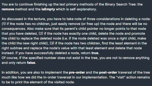 You are to continue finishing up the last primary methods of the Binary Search Tree: the
remove method and the isEmpty which is self-explanatory.
As discussed in the lecture, you have to take note of three considerations in deleting a node:
(1) if the node has no children, just easily remove (or free up) the node and there will be no
consequences. Also make sure that its parent's child pointer no longer points to that node
that you have deleted, (2) if the node has exactly one child, delete the node and promote
the child to replace the deleted node (i.e. if the node deleted was once a right child, make
the child the new right child), (3) if the node has two children, find the least element in the
right subtree and replace the node's value with that least element and delete that node
instead. If you have successfully deleted a node, return true.
Of course, if the specified number does not exist in the tree, you are not to remove anything
and only return false.
In addition, you are also to implement the pre-order and the post-order traversal of the tree
much like how we did the in-order traversal in our implementation. The "visit" action remains
to be to print the element of the visited node.
