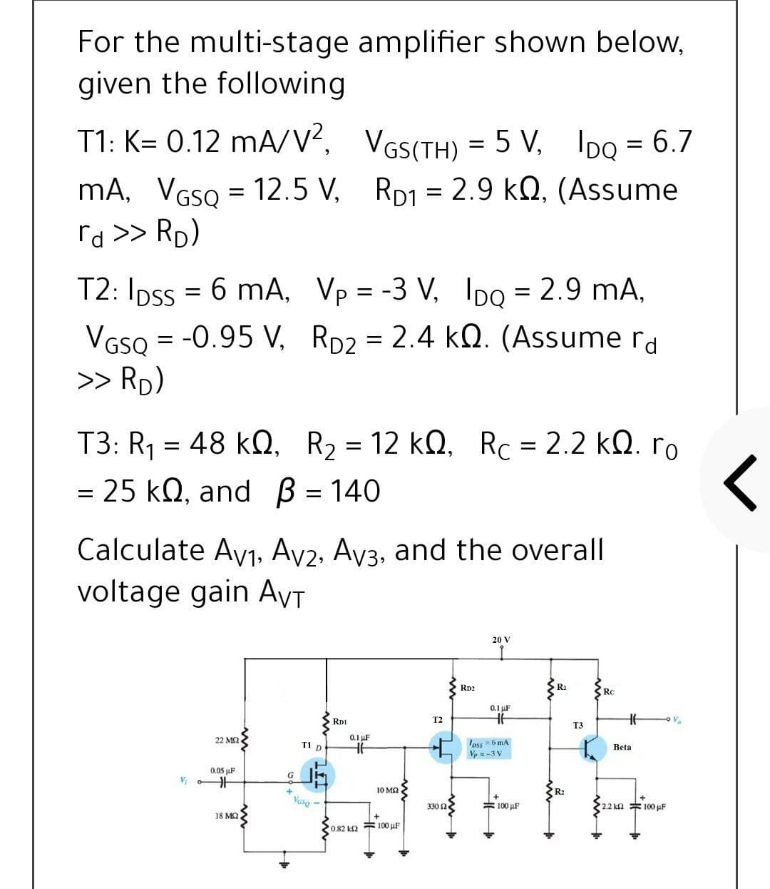 For the multi-stage amplifier shown below,
given the following
T1: K= 0.12 mA/V?, VGS(TH) = 5 V, IDo = 6.7
mA, VGSO = 12.5 V, RD1 = 2.9 kQ, (Assume
%3D
rd >> Rp)
T2: Ipss = 6 mA, Vp = -3 V, Ipo = 2.9 mA,
VGSQ = -0.95 V, Rp2 = 2.4 kQ. (Assume rd
>> RD)
%3D
T3: R1 = 48 kQ, R2 = 12 kQ, Rc = 2.2 kQ. ro
= 25 kQ, and B = 140
Calculate Ay1, Av2, Av3, and the overall
voltage gain AVT
20 V
RD2
R1
RC
0.1 uF
RD1
T2
T3
22 M2
0.1 uF
oss =6 mA
Ve = -3 V
T1 D
Beta
0.05 µF
10 MQ
R2
Vase
330 n
= 100 uF
2.2 ka 100 µF
18 MQ
0.82 k2
= 100 µF
in
