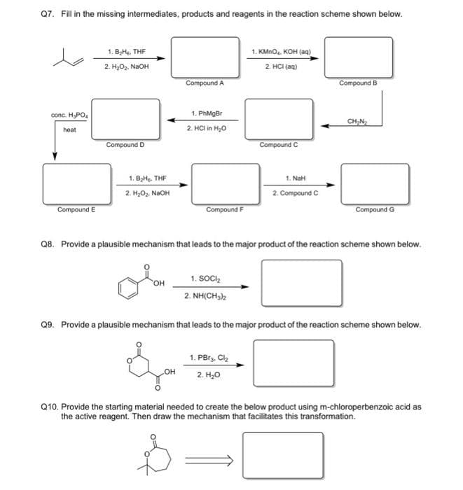 Q7. Fill in the missing intermediates, products and reagents in the reaction scheme shown below.
1. KMnO. KOH (aq)
2 HCI (an)
1. BaHe, THF
2. H,Oz. NaOH
Compound A
Compound B
conc. H,PO,
1. PhMgBr
CH,N,
2. HCl in H,0
heat
Compound C
Compound D
1. BHe. THF
1. NaH
2. H;O,. NaOH
2. Compound C
Compound E
Compound F
Compound G
Q8. Provide a plausible mechanism that leads to the major product of the reaction scheme shown below.
1. SOCI,
HO,
2. NH(CH)2
Q9. Provide a plausible mechanism that leads to the major product of the reaction scheme shown below.
1. PBr3. Cl2
он
2. H,0
Q10. Provide the starting material needed to create the below product using m-chloroperbenzoic acid as
the active reagent. Then draw the mechanism that facilitates this transformation.

