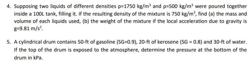 4. Supposing two liquids of different densities p=1750 kg/m³ and p=500 kg/m³ were poured together
inside a 100L tank, filling it. If the resulting density of the mixture is 750 kg/m³, find (a) the mass and
volume of each liquids used, (b) the weight of the mixture if the local acceleration due to gravity is
g=9.81 m/s².
5. A cylindrical drum contains 50-ft of gasoline (SG=0.9), 20-ft of kerosene (SG = 0.8) and 30-ft of water.
If the top of the drum is exposed to the atmosphere, determine the pressure at the bottom of the
drum in kPa.