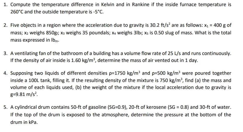 1. Compute the temperature difference in Kelvin and in Rankine if the inside furnace temperature is
260°C and the outside temperature is -5°C.
2. Five objects in a region where the acceleration due to gravity is 30.2 ft/s² are as follows: x₁ = 400 g of
mass; x2 weighs 850g₁; X3 weighs 35 poundals; X4 weighs 31b₁; xs is 0.50 slug of mass. What is the total
mass expressed in lbm.
3. A ventilating fan of the bathroom of a building has a volume flow rate of 25 L/s and runs continuously.
If the density of air inside is 1.60 kg/m³, determine the mass of air vented out in 1 day.
4. Supposing two liquids of different densities p=1750 kg/m³ and p=500 kg/m³ were poured together
inside a 100L tank, filling it. If the resulting density of the mixture is 750 kg/m³, find (a) the mass and
volume of each liquids used, (b) the weight of the mixture if the local acceleration due to gravity is
g=9.81 m/s².
5. A cylindrical drum contains 50-ft of gasoline (SG=0.9), 20-ft of kerosene (SG = 0.8) and 30-ft of water.
If the top of the drum is exposed to the atmosphere, determine the pressure at the bottom of the
drum in kPa.