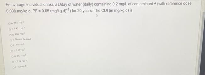 An average individual drinks 3 L/day of water (daily) containing 0.2 mg/L of contaminant A (with reference dose
0.008 mg/kg.d, PF = 0.65 (mg/kg.d)1) for 20 years. The CDI (in mg/kg.d) is
OA 4 103
OCA0
OD None of the ed
OH1 13
