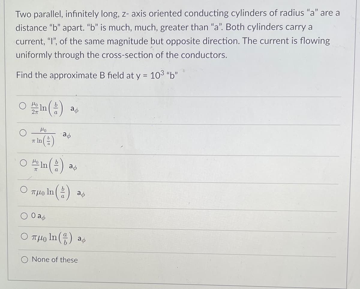 Two parallel, infinitely long, z- axis oriented conducting cylinders of radius "a" are a
distance "b" apart. "b" is much, much, greater than "a". Both cylinders carry a
current, "I", of the same magnitude but opposite direction. The current is flowing
uniformly through the cross-section of the conductors.
Find the approximate B field at y = 103 "b"
o In
27
a
Ho
* la (:)
T In
O "e In () as
Ho
O THo In (:)
b.
a
O aó
O THo In () as
None of these
