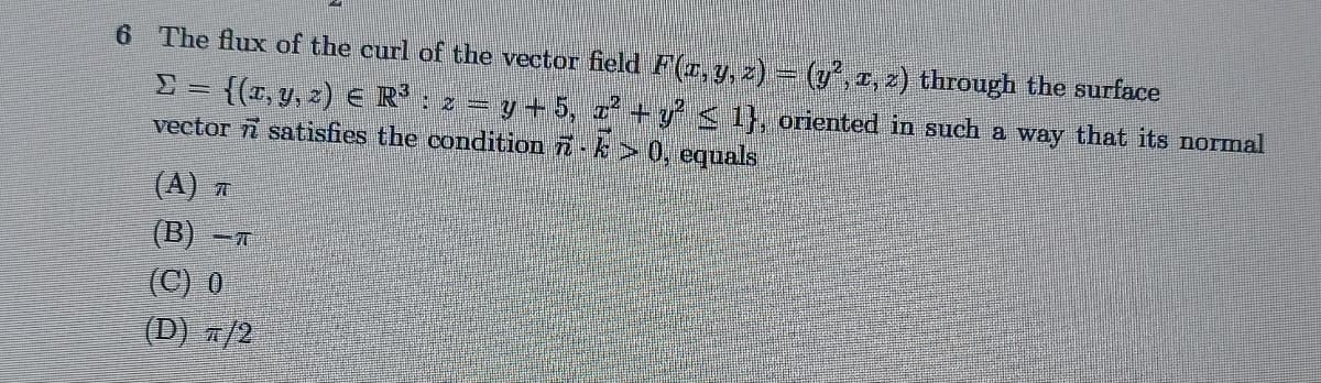6 The flux of the curl of the vector field F(x, y, z) = (y², z, 2) through the surface
{(x, y, z) € R³ : x = y + 5, x² + y² ≤ 1}, oriented in such a way that its normal
vector satisfies the condition 7 - k > 0, equals
(A) T
(B) -
(C) 0
(D) π/2