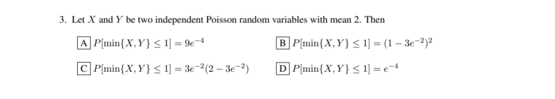 3. Let X and Y be two independent Poisson random variables with mean 2. Then
|A|P[min{X, Y} ≤ 1] = 9e-4
CP[min{X, Y} ≤ 1] = 3e-²(2 − 3e-²)
[B] P[min{X, Y} ≤ 1] = (1 - 3e−²)²
DP[min{X, Y} ≤ 1] = e−4