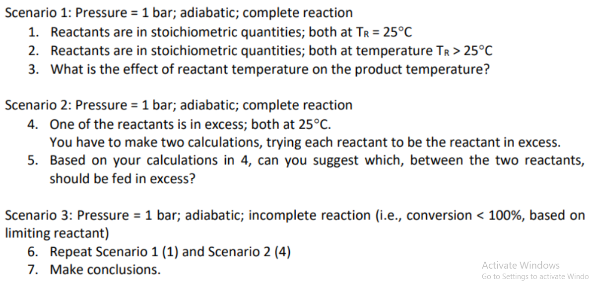 Scenario 1: Pressure = 1 bar; adiabatic; complete reaction
1. Reactants are in stoichiometric quantities; both at TR = 25°C
2. Reactants are in stoichiometric quantities; both at temperature TR > 25°C
3. What is the effect of reactant temperature on the product temperature?
Scenario 2: Pressure = 1 bar; adiabatic; complete reaction
4. One of the reactants is in excess; both at 25°C.
You have to make two calculations, trying each reactant to be the reactant in excess.
5. Based on your calculations in 4, can you suggest which, between the two reactants,
should be fed in excess?
Scenario 3: Pressure = 1 bar; adiabatic; incomplete reaction (i.e., conversion < 100%, based on
limiting reactant)
6. Repeat Scenario 1 (1) and Scenario 2 (4)
7. Make conclusions.
Activate Windows
Go to Settings to activate Windo
