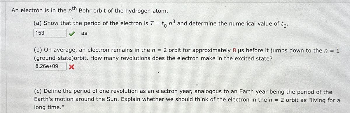 An electron is in the nth Bohr orbit of the hydrogen atom.
n3
(a) Show that the period of the electron is T = to n³ and determine the numerical value of to.
153
as
(b) On average, an electron remains in the n = 2 orbit for approximately 8 us before it jumps down to the n = 1
(ground-state)orbit. How many revolutions does the electron make in the excited state?
8.26e+09
×
(c) Define the period of one revolution as an electron year, analogous to an Earth year being the period of the
Earth's motion around the Sun. Explain whether we should think of the electron in the n = 2 orbit as "living for a
long time."